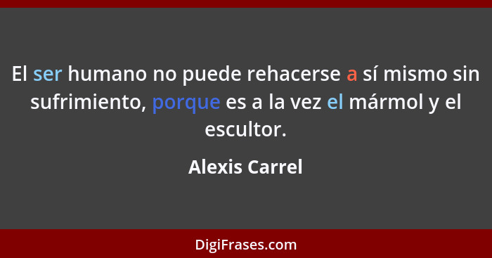 El ser humano no puede rehacerse a sí mismo sin sufrimiento, porque es a la vez el mármol y el escultor.... - Alexis Carrel