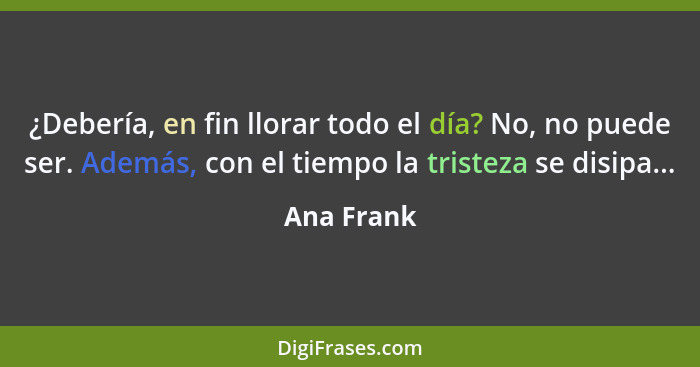 ¿Debería, en fin llorar todo el día? No, no puede ser. Además, con el tiempo la tristeza se disipa...... - Ana Frank