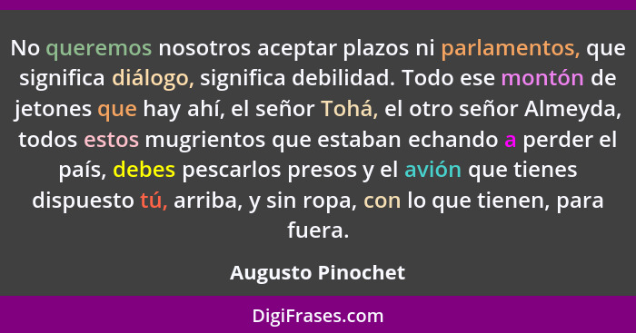 No queremos nosotros aceptar plazos ni parlamentos, que significa diálogo, significa debilidad. Todo ese montón de jetones que hay... - Augusto Pinochet