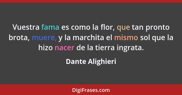 Vuestra fama es como la flor, que tan pronto brota, muere, y la marchita el mismo sol que la hizo nacer de la tierra ingrata.... - Dante Alighieri