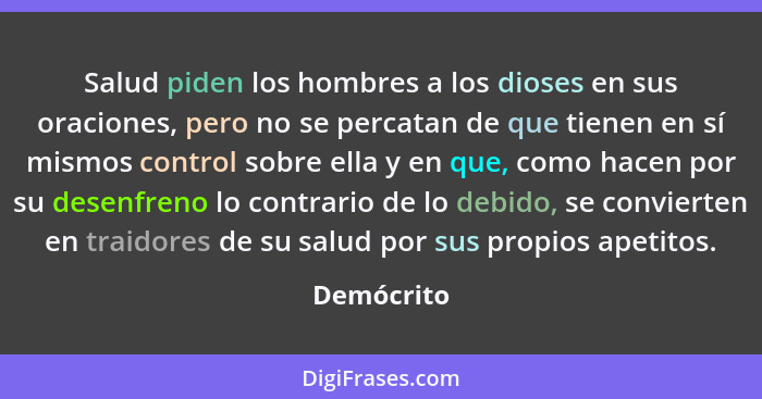 Salud piden los hombres a los dioses en sus oraciones, pero no se percatan de que tienen en sí mismos control sobre ella y en que, como ha... - Demócrito