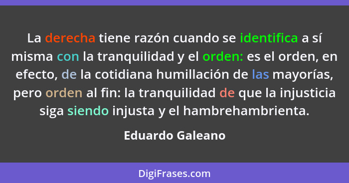 La derecha tiene razón cuando se identifica a sí misma con la tranquilidad y el orden: es el orden, en efecto, de la cotidiana humil... - Eduardo Galeano