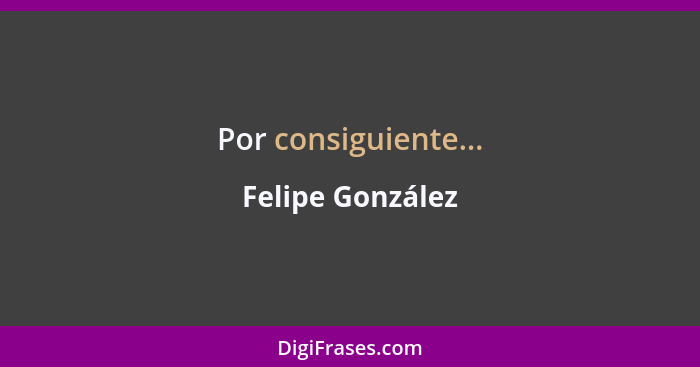 Por consiguiente...... - Felipe González