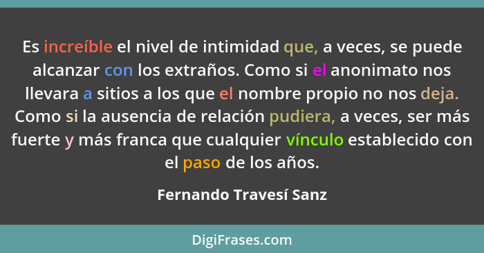 Es increíble el nivel de intimidad que, a veces, se puede alcanzar con los extraños. Como si el anonimato nos llevara a sitios... - Fernando Travesí Sanz