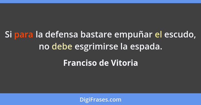 Si para la defensa bastare empuñar el escudo, no debe esgrimirse la espada.... - Franciso de Vitoria