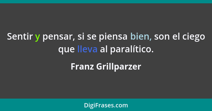 Sentir y pensar, si se piensa bien, son el ciego que lleva al paralítico.... - Franz Grillparzer