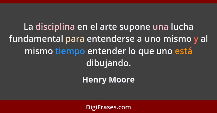 La disciplina en el arte supone una lucha fundamental para entenderse a uno mismo y al mismo tiempo entender lo que uno está dibujando.... - Henry Moore