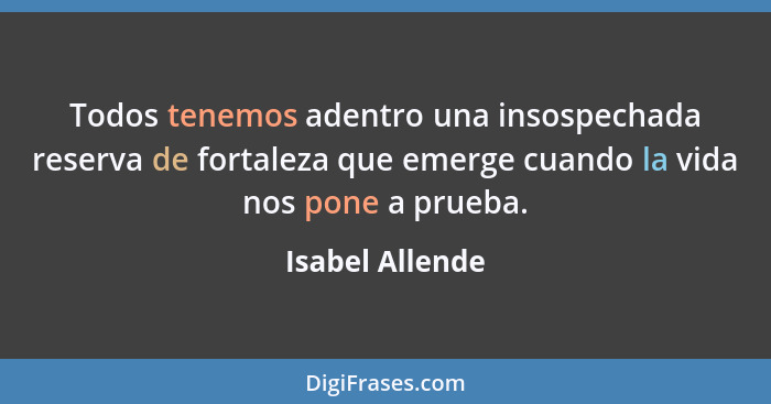 Todos tenemos adentro una insospechada reserva de fortaleza que emerge cuando la vida nos pone a prueba.... - Isabel Allende