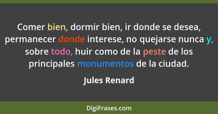 Comer bien, dormir bien, ir donde se desea, permanecer donde interese, no quejarse nunca y, sobre todo, huir como de la peste de los pr... - Jules Renard