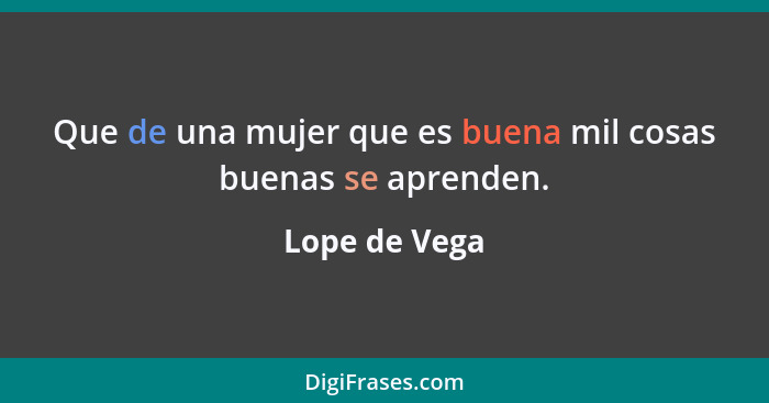 Que de una mujer que es buena mil cosas buenas se aprenden.... - Lope de Vega