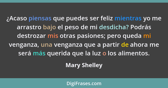 ¿Acaso piensas que puedes ser feliz mientras yo me arrastro bajo el peso de mi desdicha? Podrás destrozar mis otras pasiones; pero qued... - Mary Shelley