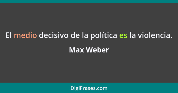 El medio decisivo de la política es la violencia.... - Max Weber