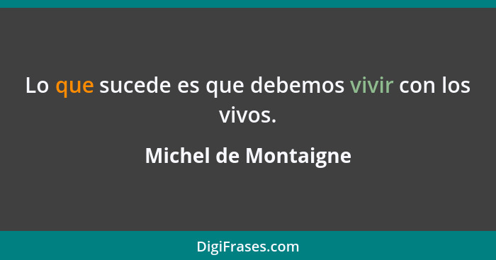 Lo que sucede es que debemos vivir con los vivos.... - Michel de Montaigne