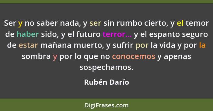 Ser y no saber nada, y ser sin rumbo cierto, y el temor de haber sido, y el futuro terror... y el espanto seguro de estar mañana muerto,... - Rubén Darío