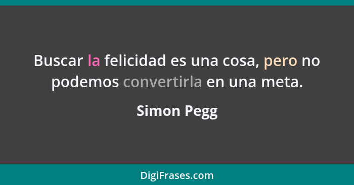 Buscar la felicidad es una cosa, pero no podemos convertirla en una meta.... - Simon Pegg