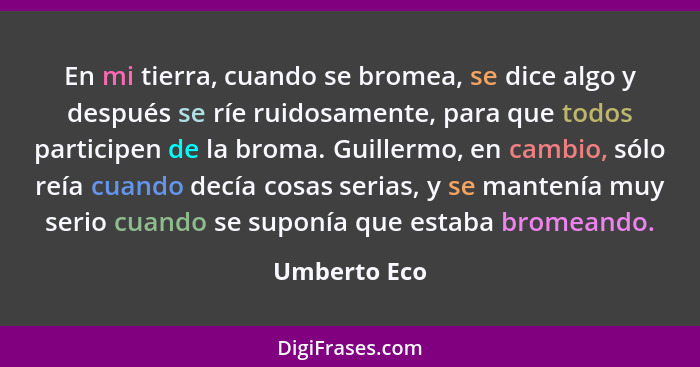 En mi tierra, cuando se bromea, se dice algo y después se ríe ruidosamente, para que todos participen de la broma. Guillermo, en cambio,... - Umberto Eco