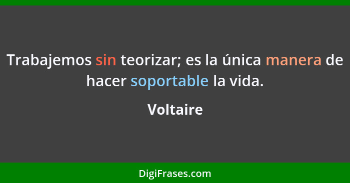 Trabajemos sin teorizar; es la única manera de hacer soportable la vida.... - Voltaire