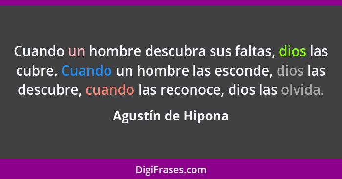 Cuando un hombre descubra sus faltas, dios las cubre. Cuando un hombre las esconde, dios las descubre, cuando las reconoce, dios l... - Agustín de Hipona