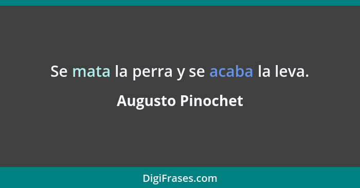 Se mata la perra y se acaba la leva.... - Augusto Pinochet