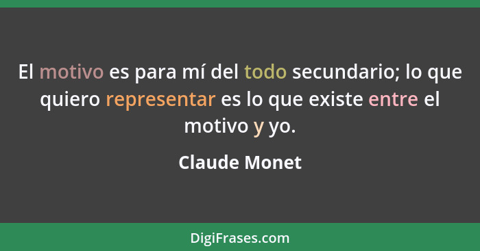 El motivo es para mí del todo secundario; lo que quiero representar es lo que existe entre el motivo y yo.... - Claude Monet