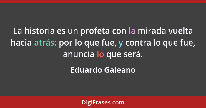 La historia es un profeta con la mirada vuelta hacia atrás: por lo que fue, y contra lo que fue, anuncia lo que será.... - Eduardo Galeano