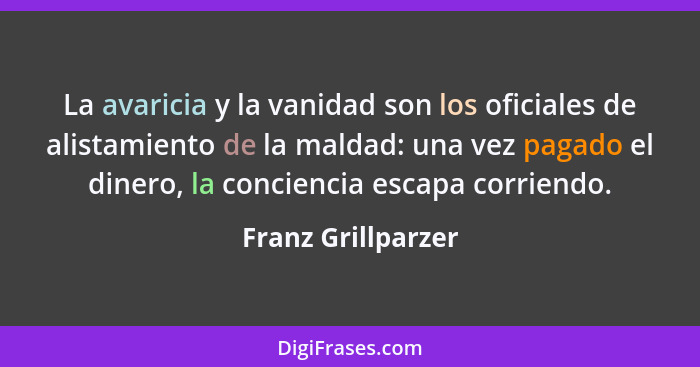 La avaricia y la vanidad son los oficiales de alistamiento de la maldad: una vez pagado el dinero, la conciencia escapa corriendo.... - Franz Grillparzer