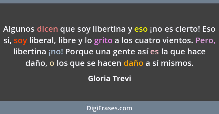 Algunos dicen que soy libertina y eso ¡no es cierto! Eso si, soy liberal, libre y lo grito a los cuatro vientos. Pero, libertina ¡no! P... - Gloria Trevi