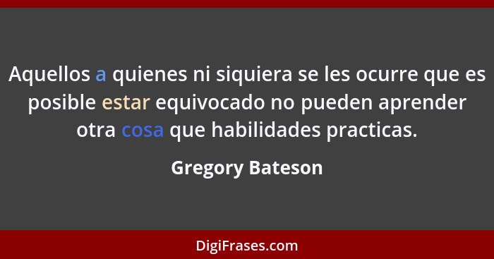 Aquellos a quienes ni siquiera se les ocurre que es posible estar equivocado no pueden aprender otra cosa que habilidades practicas.... - Gregory Bateson