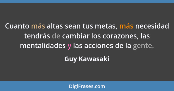 Cuanto más altas sean tus metas, más necesidad tendrás de cambiar los corazones, las mentalidades y las acciones de la gente.... - Guy Kawasaki