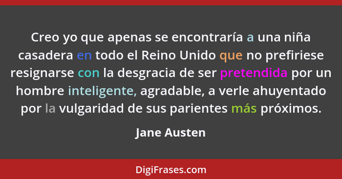 Creo yo que apenas se encontraría a una niña casadera en todo el Reino Unido que no prefiriese resignarse con la desgracia de ser preten... - Jane Austen