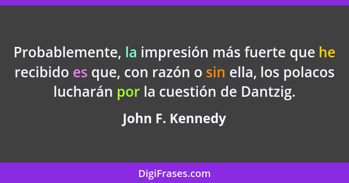 Probablemente, la impresión más fuerte que he recibido es que, con razón o sin ella, los polacos lucharán por la cuestión de Dantzig... - John F. Kennedy