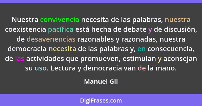 Nuestra convivencia necesita de las palabras, nuestra coexistencia pacífica está hecha de debate y de discusión, de desavenencias razonab... - Manuel Gil