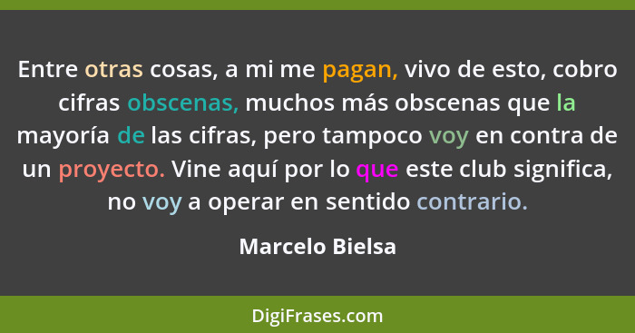 Entre otras cosas, a mi me pagan, vivo de esto, cobro cifras obscenas, muchos más obscenas que la mayoría de las cifras, pero tampoco... - Marcelo Bielsa