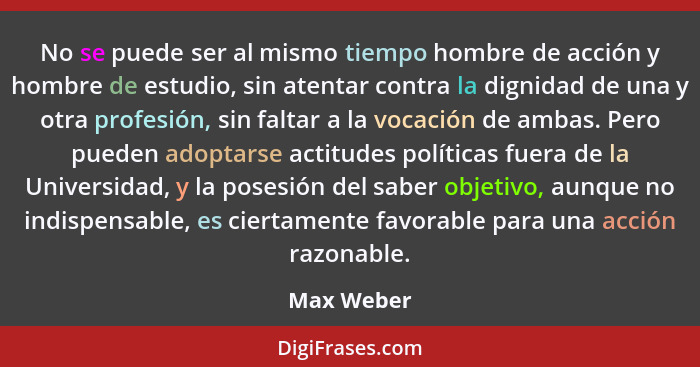 No se puede ser al mismo tiempo hombre de acción y hombre de estudio, sin atentar contra la dignidad de una y otra profesión, sin faltar a... - Max Weber