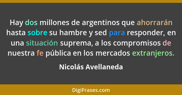 Hay dos millones de argentinos que ahorrarán hasta sobre su hambre y sed para responder, en una situación suprema, a los compromi... - Nicolás Avellaneda