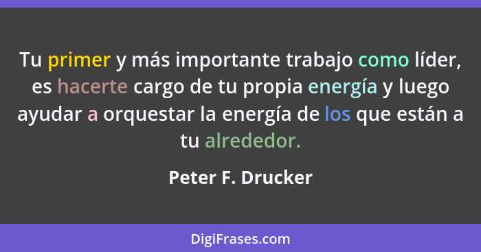 Tu primer y más importante trabajo como líder, es hacerte cargo de tu propia energía y luego ayudar a orquestar la energía de los q... - Peter F. Drucker