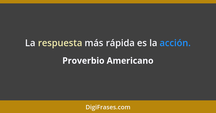 La respuesta más rápida es la acción.... - Proverbio Americano