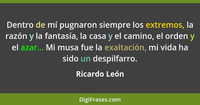 Dentro de mí pugnaron siempre los extremos, la razón y la fantasía, la casa y el camino, el orden y el azar... Mi musa fue la exaltació... - Ricardo León