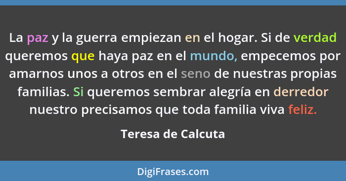 La paz y la guerra empiezan en el hogar. Si de verdad queremos que haya paz en el mundo, empecemos por amarnos unos a otros en el... - Teresa de Calcuta