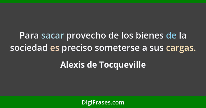 Para sacar provecho de los bienes de la sociedad es preciso someterse a sus cargas.... - Alexis de Tocqueville