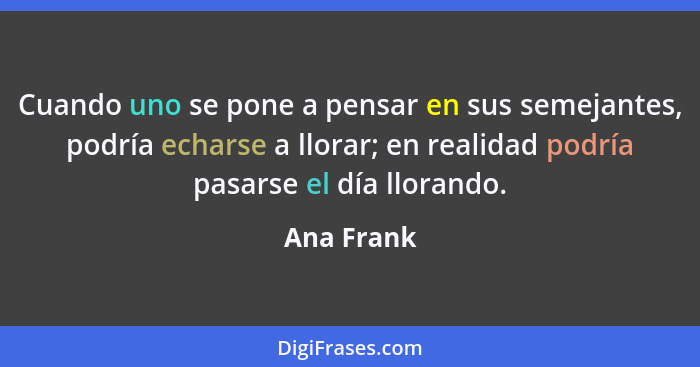 Cuando uno se pone a pensar en sus semejantes, podría echarse a llorar; en realidad podría pasarse el día llorando.... - Ana Frank