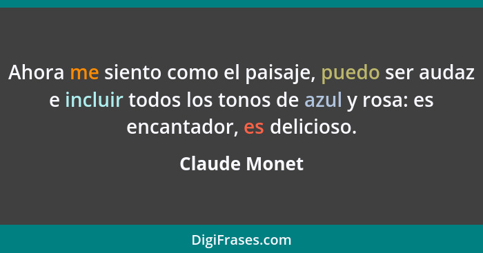 Ahora me siento como el paisaje, puedo ser audaz e incluir todos los tonos de azul y rosa: es encantador, es delicioso.... - Claude Monet