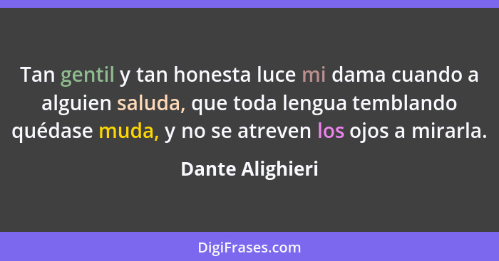 Tan gentil y tan honesta luce mi dama cuando a alguien saluda, que toda lengua temblando quédase muda, y no se atreven los ojos a mi... - Dante Alighieri