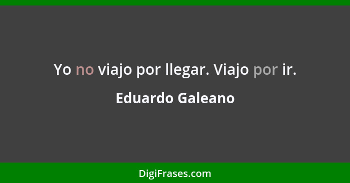 Yo no viajo por llegar. Viajo por ir.... - Eduardo Galeano