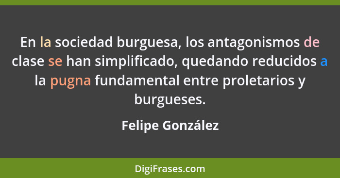En la sociedad burguesa, los antagonismos de clase se han simplificado, quedando reducidos a la pugna fundamental entre proletarios... - Felipe González