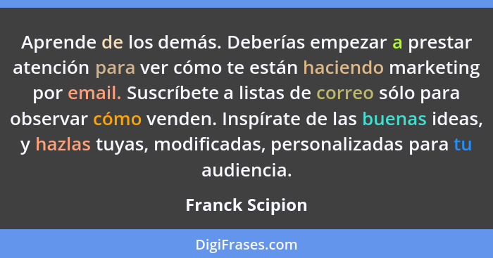 Aprende de los demás. Deberías empezar a prestar atención para ver cómo te están haciendo marketing por email. Suscríbete a listas de... - Franck Scipion