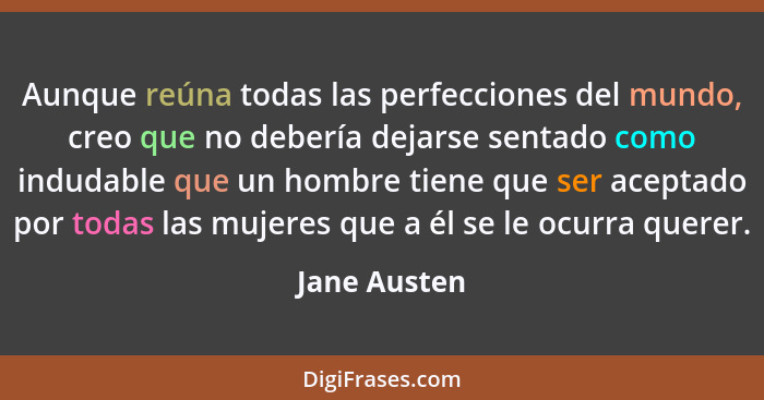 Aunque reúna todas las perfecciones del mundo, creo que no debería dejarse sentado como indudable que un hombre tiene que ser aceptado p... - Jane Austen