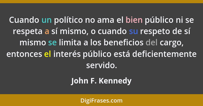 Cuando un político no ama el bien público ni se respeta a sí mismo, o cuando su respeto de sí mismo se limita a los beneficios del c... - John F. Kennedy