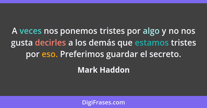 A veces nos ponemos tristes por algo y no nos gusta decirles a los demás que estamos tristes por eso. Preferimos guardar el secreto.... - Mark Haddon