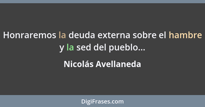 Honraremos la deuda externa sobre el hambre y la sed del pueblo...... - Nicolás Avellaneda